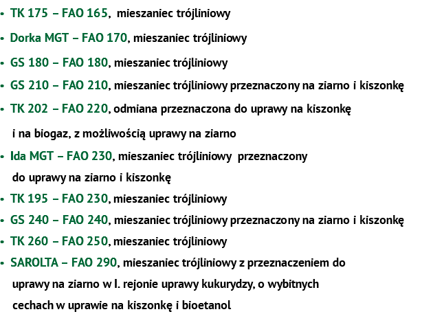 TK 175 – FAO 165, mieszaniec trójliniowy Dorka MGT – FAO 170, mieszaniec trójliniowy GS 180 – FAO 180, mieszaniec trójliniowy GS 210 – FAO 210, mieszaniec trójliniowy przeznaczony na ziarno i kiszonkę TK 202 – FAO 220, odmiana przeznaczona do uprawy na kiszonkę  i na biogaz, z możliwością uprawy na ziarno Ida MGT – FAO 230, mieszaniec trójliniowy przeznaczony  do uprawy na ziarno i kiszonkę TK 195 – FAO 230, mieszaniec trójliniowy GS 240 – FAO 240, mieszaniec trójliniowy przeznaczony na ziarno i kiszonkę TK 260 – FAO 250, mieszaniec trójliniowy SAROLTA – FAO 290, mieszaniec trójliniowy z przeznaczeniem do   uprawy na ziarno w I. rejonie uprawy kukurydzy, o wybitnych  cechach w uprawie na kiszonkę i bioetanol